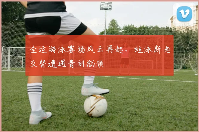 全运游泳赛场风云再起，蛙泳新老交替遭遇青训瓶颈
