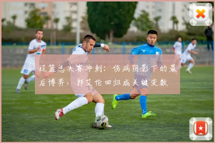 辽篮总决赛冲刺：伤病阴影下的最后博弈，郭艾伦回归成关键变数