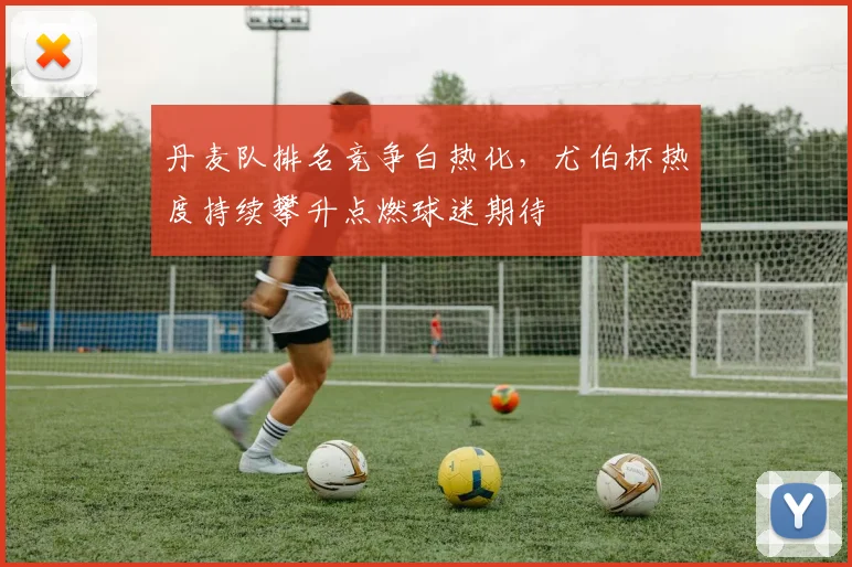 丹麦队排名竞争白热化，尤伯杯热度持续攀升点燃球迷期待