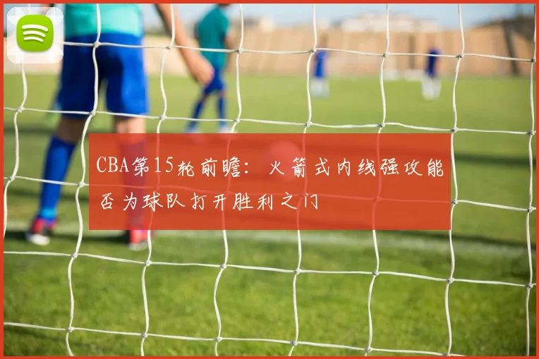 CBA第15轮前瞻：火箭式内线强攻能否为球队打开胜利之门