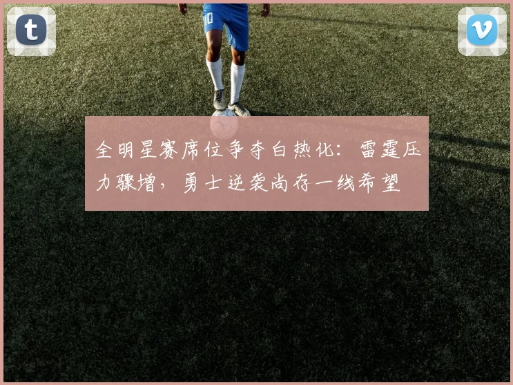 全明星赛席位争夺白热化：雷霆压力骤增，勇士逆袭尚存一线希望