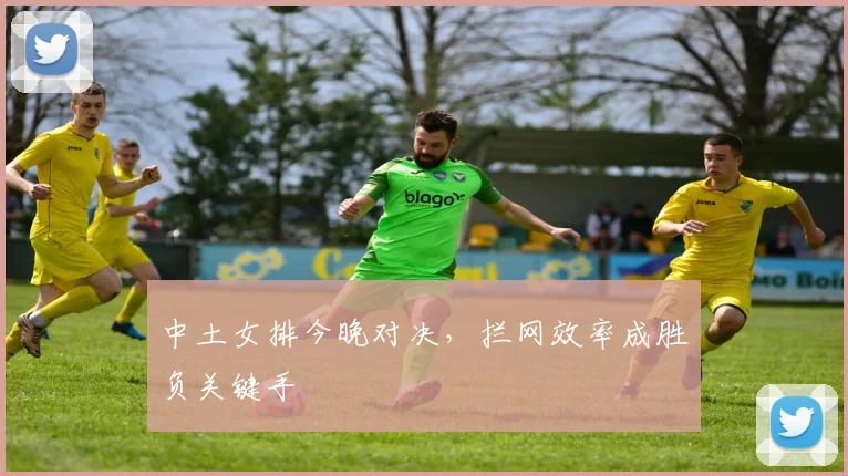 中土女排今晚对决，拦网效率成胜负关键手