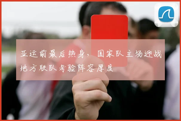 亚运前最后热身，国家队主场迎战地方联队考验阵容厚度