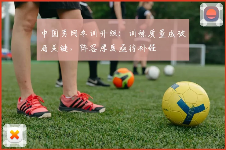 中国男网冬训升级：训练质量成破局关键，阵容厚度亟待补强