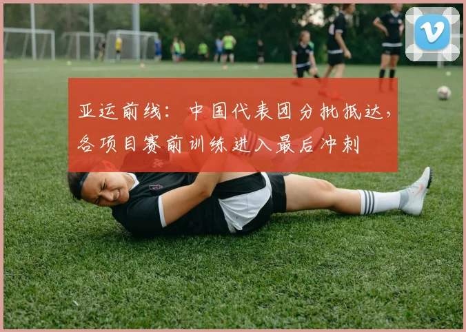 亚运前线：中国代表团分批抵达，各项目赛前训练进入最后冲刺