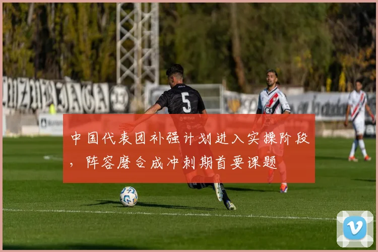 中国代表团补强计划进入实操阶段，阵容磨合成冲刺期首要课题