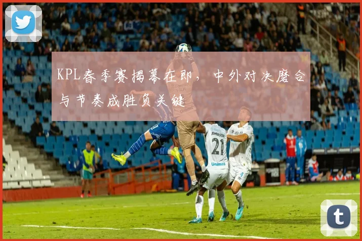 KPL春季赛揭幕在即，中外对决磨合与节奏成胜负关键
