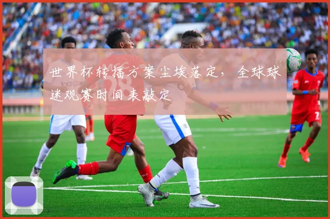 世界杯转播方案尘埃落定，全球球迷观赛时间表敲定