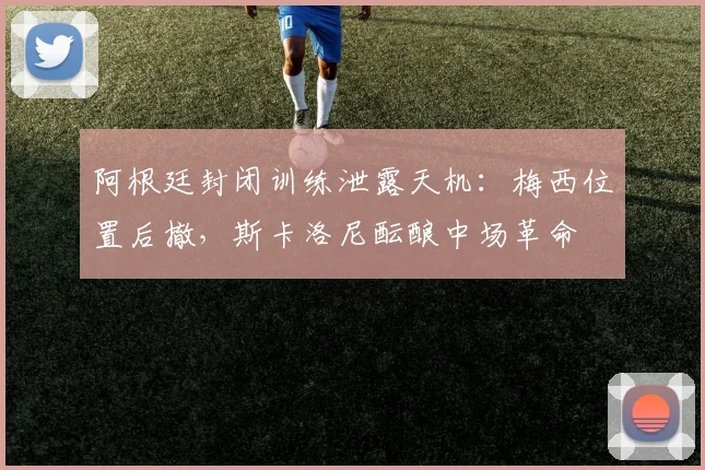 阿根廷封闭训练泄露天机：梅西位置后撤，斯卡洛尼酝酿中场革命