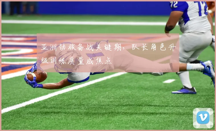 亚洲劲旅备战关键期，队长角色升级训练质量成焦点