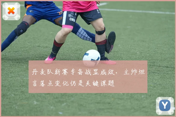 丹麦队新赛季备战显成效，主帅坦言落点变化仍是关键课题