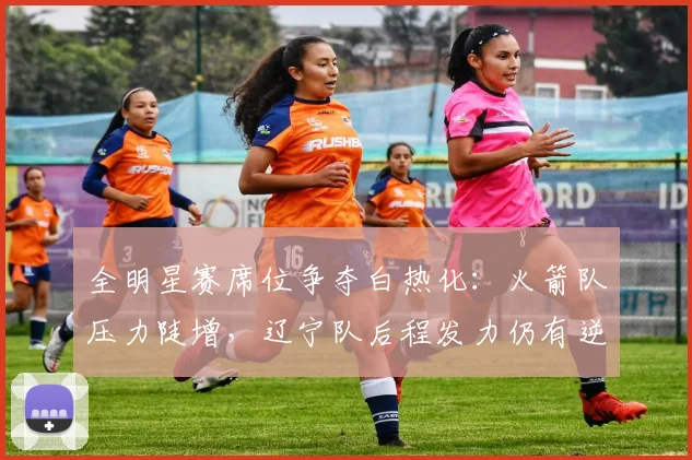 全明星赛席位争夺白热化：火箭队压力陡增，辽宁队后程发力仍有逆袭希望