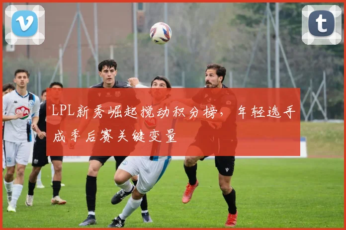 LPL新秀崛起搅动积分榜，年轻选手成季后赛关键变量