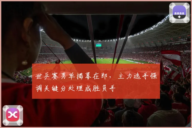 世乒赛男单揭幕在即，主力选手强调关键分处理成胜负手