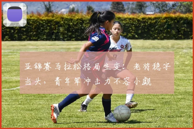 亚锦赛马拉松格局生变：老将稳字当头，青年军冲击力不容小觑