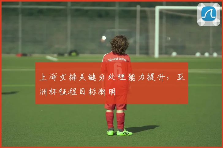 上海女排关键分处理能力提升，亚洲杯征程目标渐明