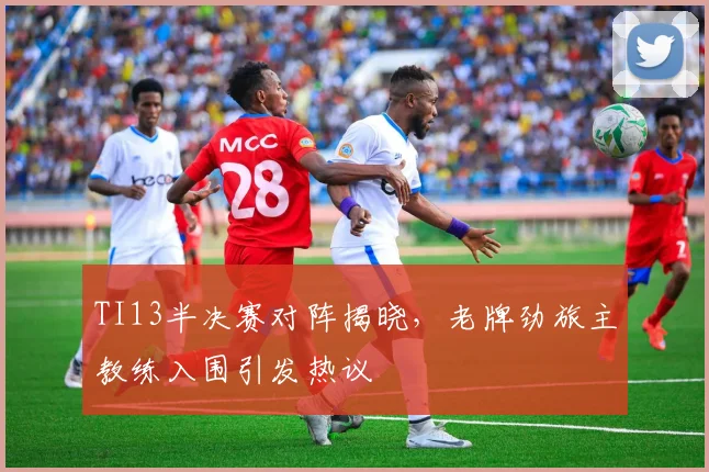 TI13半决赛对阵揭晓，老牌劲旅主教练入围引发热议