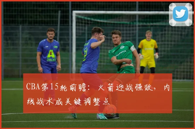CBA第15轮前瞻：火箭迎战强敌，内线战术成关键调整点