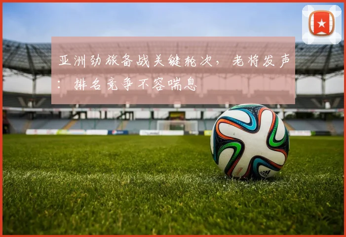 亚洲劲旅备战关键轮次，老将发声：排名竞争不容喘息