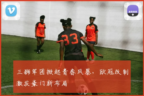 三狮军团掀起青春风暴，欧冠改制激发豪门新布局