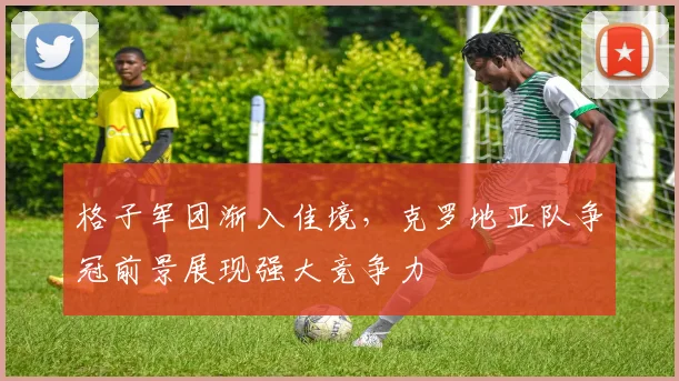 格子军团渐入佳境，克罗地亚队争冠前景展现强大竞争力