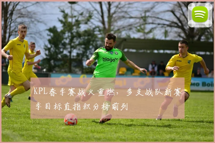 KPL春季赛战火重燃，多支战队新赛季目标直指积分榜前列