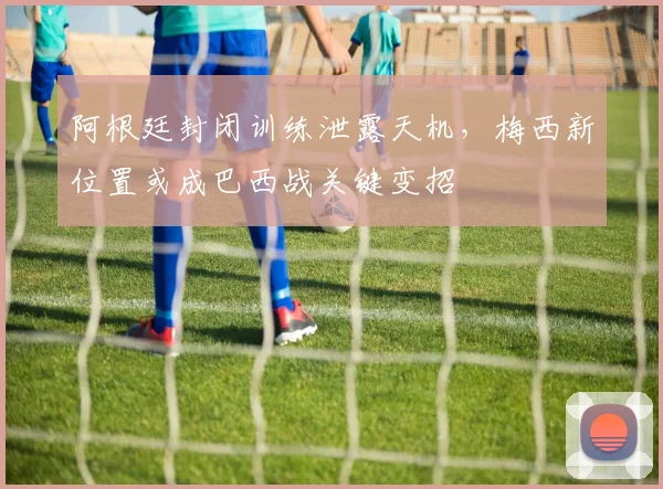 阿根廷封闭训练泄露天机，梅西新位置或成巴西战关键变招