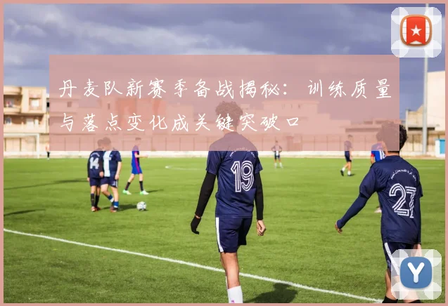 丹麦队新赛季备战揭秘：训练质量与落点变化成关键突破口