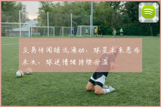 交易传闻暗流涌动，球星未来悬而未决，球迷情绪持续升温