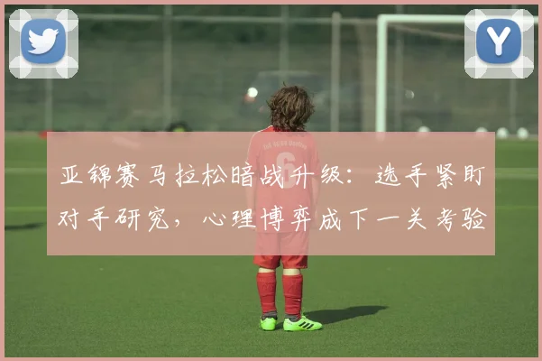亚锦赛马拉松暗战升级：选手紧盯对手研究，心理博弈成下一关考验