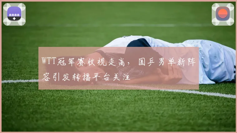 WTT冠军赛收视走高，国乒男单新阵容引发转播平台关注