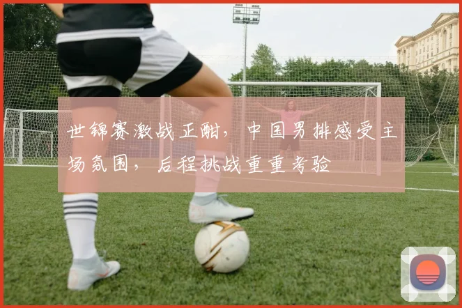 世锦赛激战正酣，中国男排感受主场氛围，后程挑战重重考验