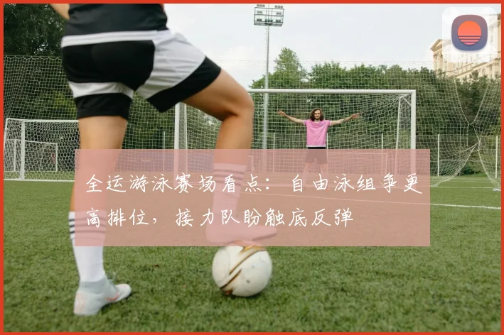 全运游泳赛场看点：自由泳组争更高排位，接力队盼触底反弹