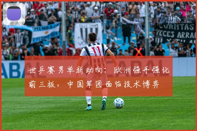 世乒赛男单新动向：欧洲强手强化前三板，中国军团面临技术博弈